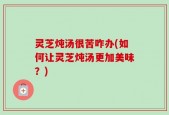 灵芝炖汤很苦咋办(如何让灵芝炖汤更加美味？)