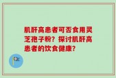 肌酐高患者可否食用灵芝孢子粉？探讨肌酐高患者的饮食健康？