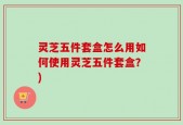 灵芝五件套盒怎么用如何使用灵芝五件套盒？)
