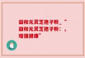 益和元灵芝孢子粉_“益和元灵芝孢子粉：，增强健康”