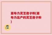 亚布力灵芝孢子粉(亚布力出产的灵芝孢子粉)