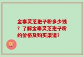 金寨灵芝孢子粉多少钱？了解金寨灵芝孢子粉的价格及购买渠道？