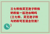 三七粉和灵芝孢子粉和奶粉能一起泡水喝吗 (三七粉、灵芝孢子粉与奶粉可否混合饮用？)
