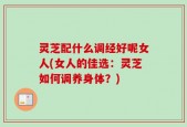 灵芝配什么调经好呢女人(女人的佳选：灵芝如何调养身体？)