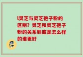 l灵芝与灵芝孢子粉的区别？灵芝和灵芝孢子粉的关系到底是怎么样的谁更好