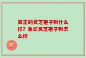 真正的灵芝孢子粉什么样？象记灵芝孢子粉怎么样