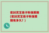 密封灵芝孢子粉保质期(密封灵芝孢子粉保质期有多久？)