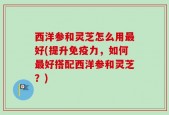 西洋参和灵芝怎么用最好(提升免疫力，如何最好搭配西洋参和灵芝？)
