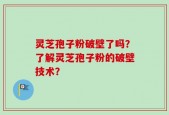 灵芝孢子粉破壁了吗？了解灵芝孢子粉的破壁技术？
