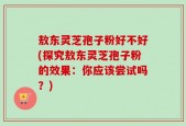 敖东灵芝孢子粉好不好(探究敖东灵芝孢子粉的效果：你应该尝试吗？)