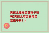 男孩儿能吃灵芝孢子粉吗(男孩儿可否食用灵芝孢子粉？)