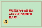 萃取灵芝孢子油需要几天(灵芝孢子油提取需要几天？)