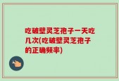 吃破壁灵芝孢子一天吃几次(吃破壁灵芝孢子的正确频率)