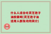 什么人适合吃灵芝孢子油胶囊呢(灵芝孢子油适用人群及功效简介)