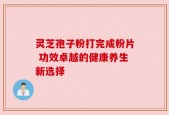灵芝孢子粉打完成粉片 功效卓越的健康养生新选择