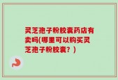 灵芝孢子粉胶囊药店有卖吗(哪里可以购买灵芝孢子粉胶囊？)