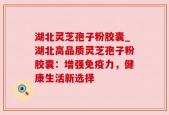 湖北灵芝孢子粉胶囊_湖北高品质灵芝孢子粉胶囊：增强免疫力，健康生活新选择