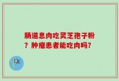 肠道息肉吃灵芝孢子粉？肿瘤患者能吃肉吗？