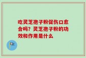 吃灵芝孢子粉促伤口愈合吗？灵芝孢子粉的功效和作用是什么