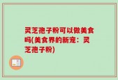 灵芝孢子粉可以做美食吗(美食界的新宠：灵芝孢子粉)