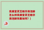 奕康堂灵芝精华液泡脚怎么样奕康堂灵芝精华液泡脚效果如何？)