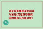 灵芝茯苓黄芪茶的功效与禁忌(灵芝茯苓黄芪茶的禁忌与作用分析)