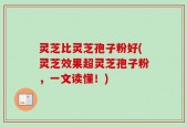 灵芝比灵芝孢子粉好(灵芝效果超灵芝孢子粉，一文读懂！)