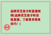 品牌灵芝孢子粉直播视频(品牌灵芝孢子粉深度直播，了解更多使用技巧！)