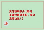 灵芝粉喝多少 (如何正确饮用灵芝粉，充分发挥功效？)