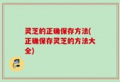 灵芝的正确保存方法(正确保存灵芝的方法大全)