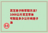 灵芝孢子粉萃取方法？1000公斤灵芝萃体可取出多少公斤纯孢子油