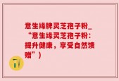 意生缘牌灵芝孢子粉_“意生缘灵芝孢子粉：提升健康，享受自然馈赠”)