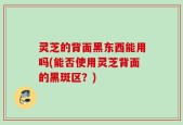 灵芝的背面黑东西能用吗(能否使用灵芝背面的黑斑区？)