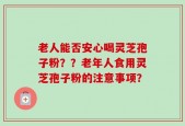 老人能否安心喝灵芝孢子粉？？老年人食用灵芝孢子粉的注意事项？
