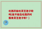 吃西药能吃灵芝孢子粉吗(能不能在吃西药时服用灵芝孢子粉？)