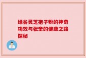 绿谷灵芝孢子粉的神奇功效与张奎的健康之路探秘