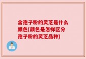 含孢子粉的灵芝是什么颜色(颜色是怎样区分孢子粉的灵芝品种)