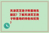 天津灵芝孢子粉基地东丽区？了解天津灵芝孢子粉基地的特色和优势？
