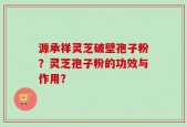 源承祥灵芝破壁孢子粉？灵芝孢子粉的功效与作用？