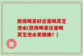 熬夜喝茶好还是喝灵芝泡水(熬夜喝茶还是喝灵芝泡水更健康？)