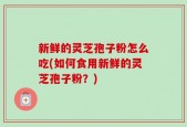 新鲜的灵芝孢子粉怎么吃(如何食用新鲜的灵芝孢子粉？)