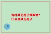 吉林灵芝孢子提取物？什么是灵芝孢子