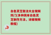 白色灵芝做法大全视频窍门(多种简单白色灵芝制作方法，详细视频教程)