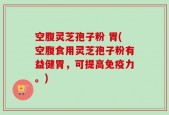 空腹灵芝孢子粉 胃(空腹食用灵芝孢子粉有益健胃，可提高免疫力。)