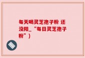 每天喝灵芝孢子粉 还没阳_“每日灵芝孢子粉”)