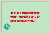 灵芝孢子粉加蜂蜜服用好吗？探讨灵芝孢子粉和蜂蜜的搭配效果？
