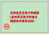 吉林省灵芝孢子粉破壁(吉林灵芝孢子粉通过破壁技术提高功效)