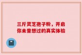 三斤灵芝孢子粉，开启你未曾想过的真实体验