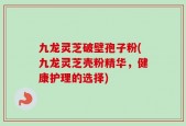 九龙灵芝破壁孢子粉(九龙灵芝壳粉精华，健康护理的选择)