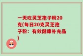 一天吃灵芝孢子粉20克(每日20克灵芝孢子粉：有效健康补充品)
